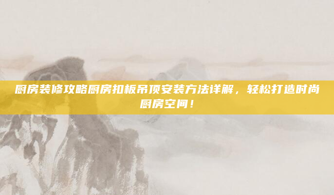 厨房装修攻略厨房扣板吊顶安装方法详解，轻松打造时尚厨房空间！