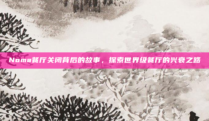 Noma餐厅关闭背后的故事，探索世界级餐厅的兴衰之路