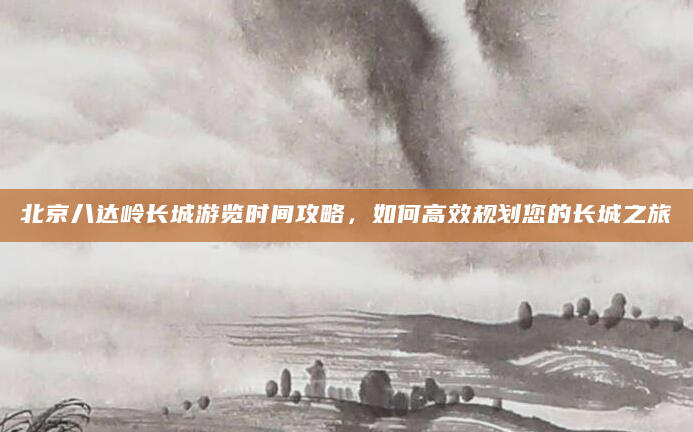 北京八达岭长城游览时间攻略，如何高效规划您的长城之旅