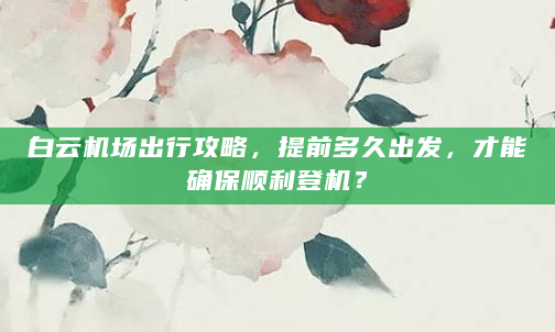 白云机场出行攻略，提前多久出发，才能确保顺利登机？