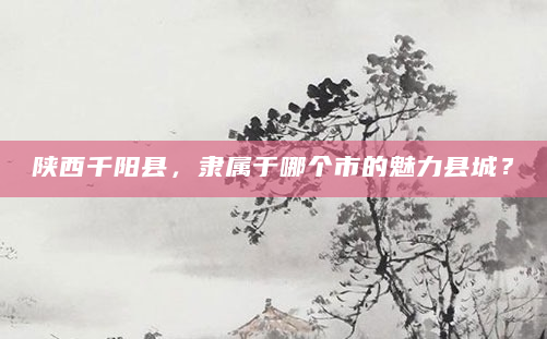 陕西千阳县，隶属于哪个市的魅力县城？