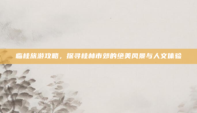 临桂旅游攻略，探寻桂林市郊的绝美风景与人文体验