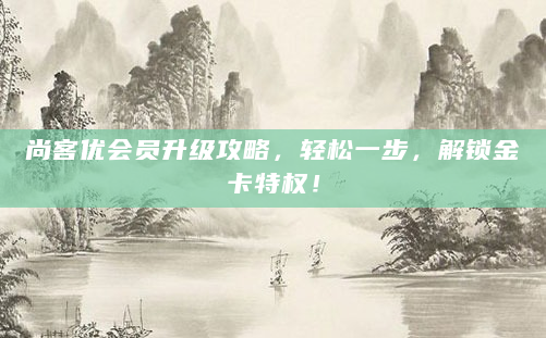 尚客优会员升级攻略，轻松一步，解锁金卡特权！