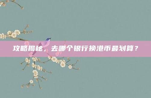 攻略揭秘，去哪个银行换港币最划算？