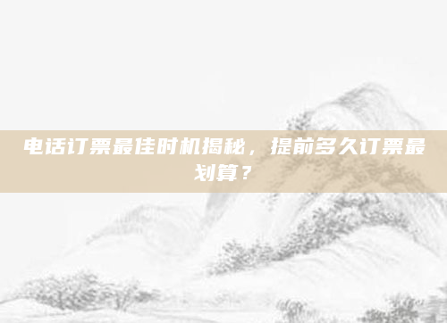 电话订票最佳时机揭秘，提前多久订票最划算？