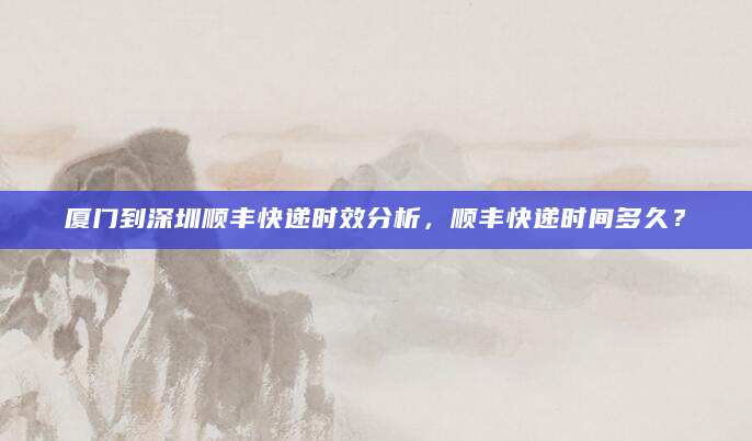 厦门到深圳顺丰快递时效分析，顺丰快递时间多久？