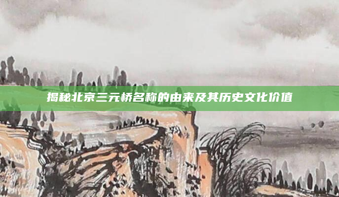 揭秘北京三元桥名称的由来及其历史文化价值