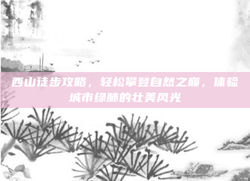 西山徒步攻略，轻松攀登自然之巅，体验城市绿肺的壮美风光