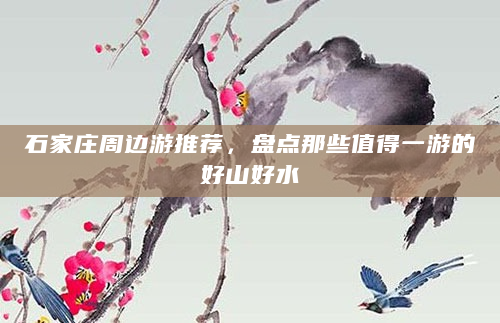 石家庄周边游推荐，盘点那些值得一游的好山好水
