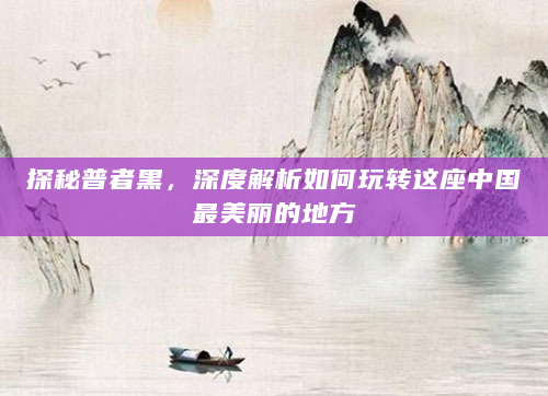 探秘普者黑，深度解析如何玩转这座中国最美丽的地方
