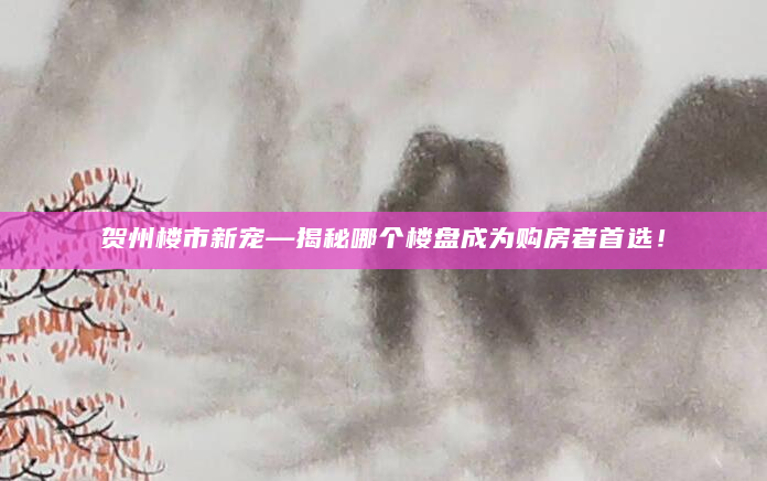 贺州楼市新宠—揭秘哪个楼盘成为购房者首选！