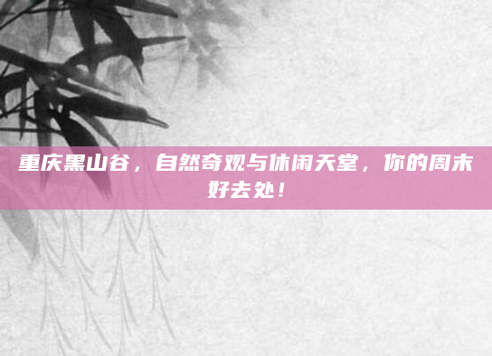 重庆黑山谷，自然奇观与休闲天堂，你的周末好去处！