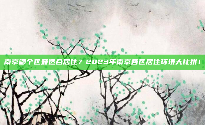 南京哪个区最适合居住？2023年南京各区居住环境大比拼！