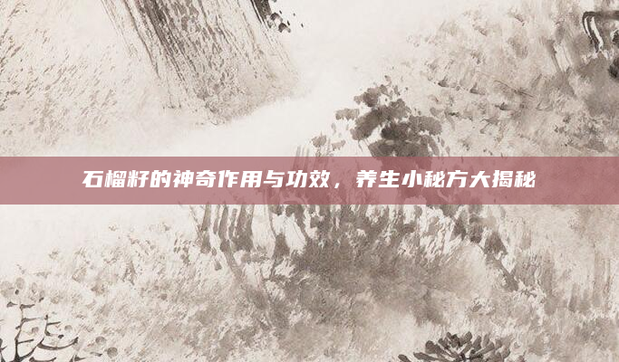 石榴籽的神奇作用与功效，养生小秘方大揭秘