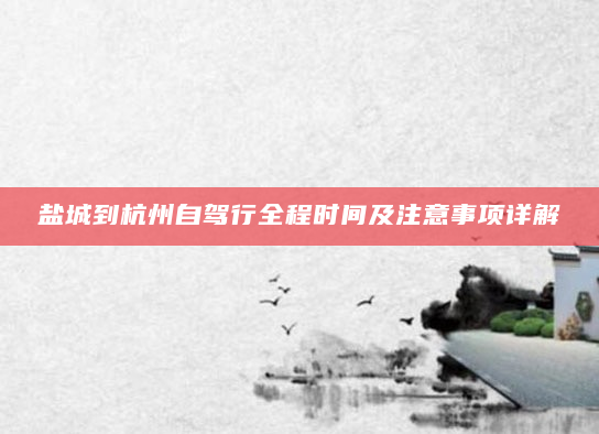 盐城到杭州自驾行全程时间及注意事项详解