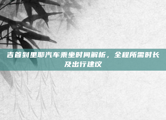 吉首到里耶汽车乘坐时间解析，全程所需时长及出行建议