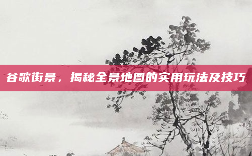 谷歌街景，揭秘全景地图的实用玩法及技巧