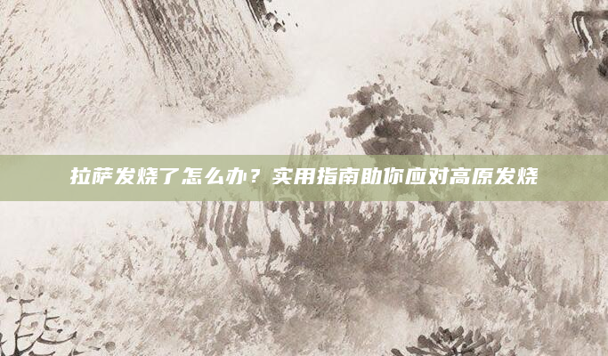 拉萨发烧了怎么办？实用指南助你应对高原发烧