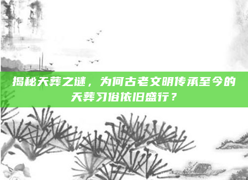 揭秘天葬之谜，为何古老文明传承至今的天葬习俗依旧盛行？