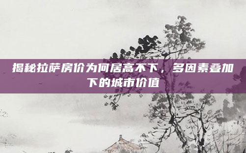 揭秘拉萨房价为何居高不下，多因素叠加下的城市价值