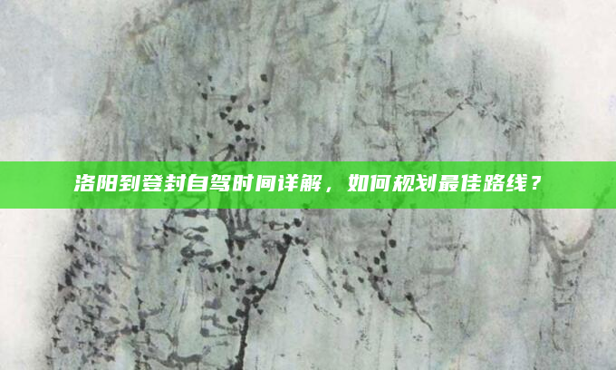洛阳到登封自驾时间详解，如何规划最佳路线？