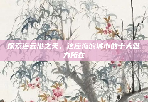 探索连云港之美，这座海滨城市的十大魅力所在