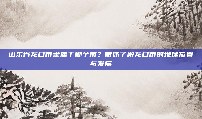 山东省龙口市隶属于哪个市？带你了解龙口市的地理位置与发展