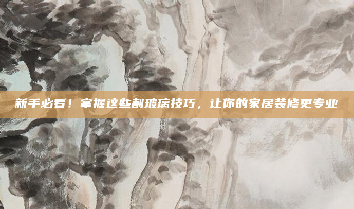 新手必看！掌握这些割玻璃技巧，让你的家居装修更专业