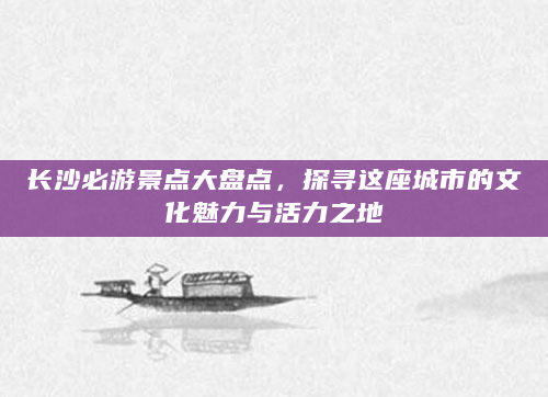 长沙必游景点大盘点，探寻这座城市的文化魅力与活力之地