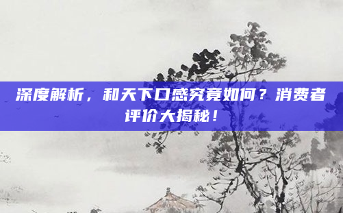 深度解析，和天下口感究竟如何？消费者评价大揭秘！