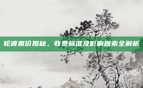 轮渡票价揭秘，收费标准及影响因素全解析