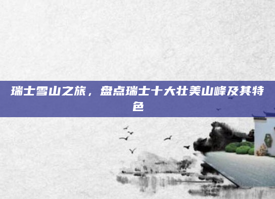 瑞士雪山之旅，盘点瑞士十大壮美山峰及其特色
