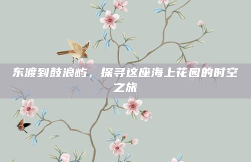 东渡到鼓浪屿，探寻这座海上花园的时空之旅