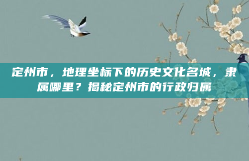 定州市，地理坐标下的历史文化名城，隶属哪里？揭秘定州市的行政归属