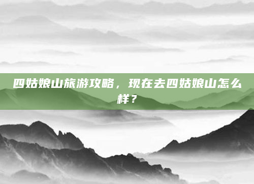 四姑娘山旅游攻略，现在去四姑娘山怎么样？