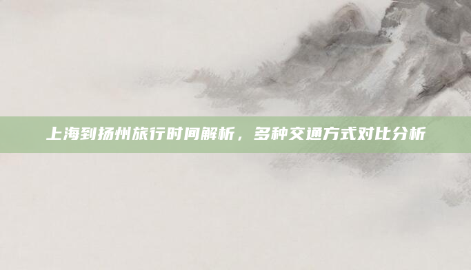 上海到扬州旅行时间解析，多种交通方式对比分析