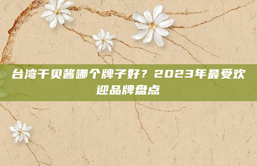 台湾干贝酱哪个牌子好？2023年最受欢迎品牌盘点