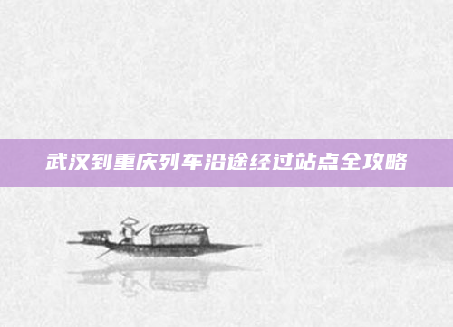 武汉到重庆列车沿途经过站点全攻略