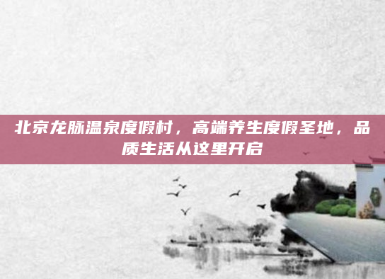 北京龙脉温泉度假村，高端养生度假圣地，品质生活从这里开启