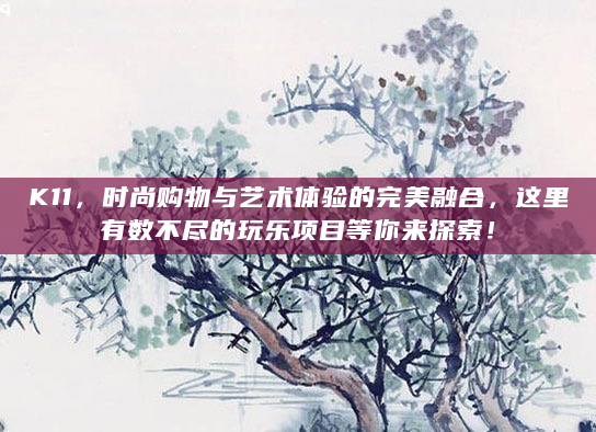 K11，时尚购物与艺术体验的完美融合，这里有数不尽的玩乐项目等你来探索！