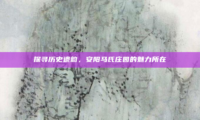 探寻历史遗韵，安阳马氏庄园的魅力所在