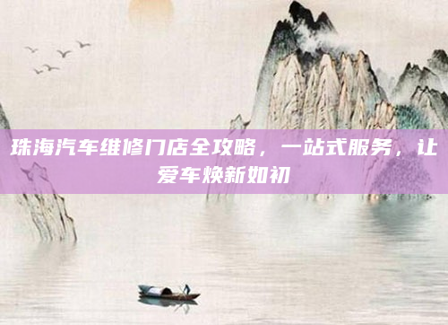 珠海汽车维修门店全攻略，一站式服务，让爱车焕新如初