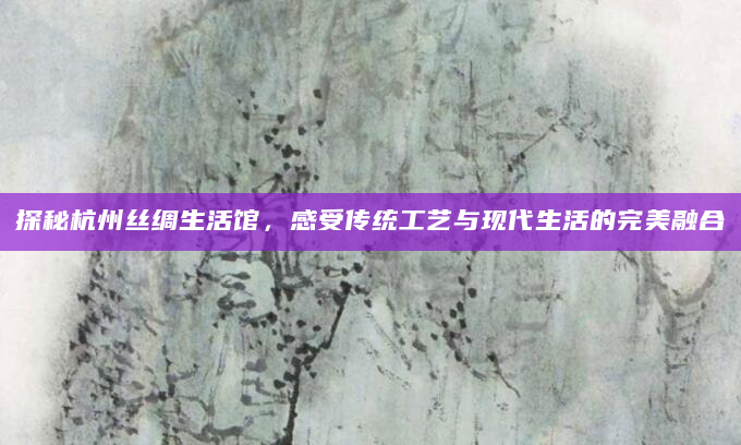 探秘杭州丝绸生活馆，感受传统工艺与现代生活的完美融合