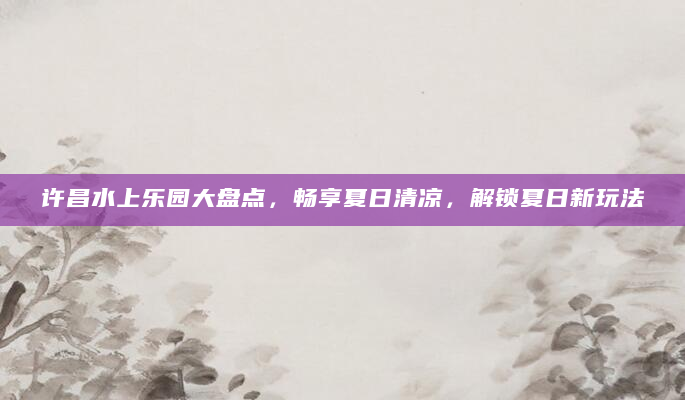 许昌水上乐园大盘点，畅享夏日清凉，解锁夏日新玩法