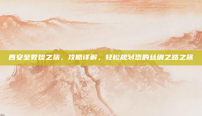 西安至敦煌之旅，攻略详解，轻松规划您的丝绸之路之旅