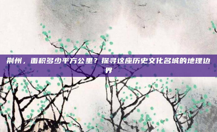 荆州，面积多少平方公里？探寻这座历史文化名城的地理边界