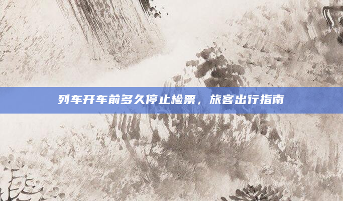 列车开车前多久停止检票，旅客出行指南