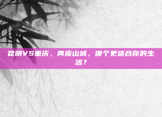 昆明VS重庆，两座山城，哪个更适合你的生活？