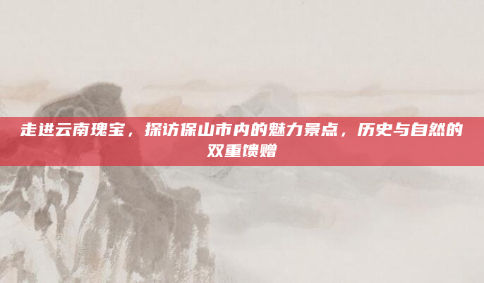 走进云南瑰宝，探访保山市内的魅力景点，历史与自然的双重馈赠