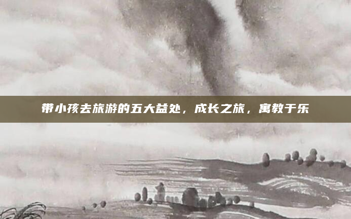 带小孩去旅游的五大益处，成长之旅，寓教于乐